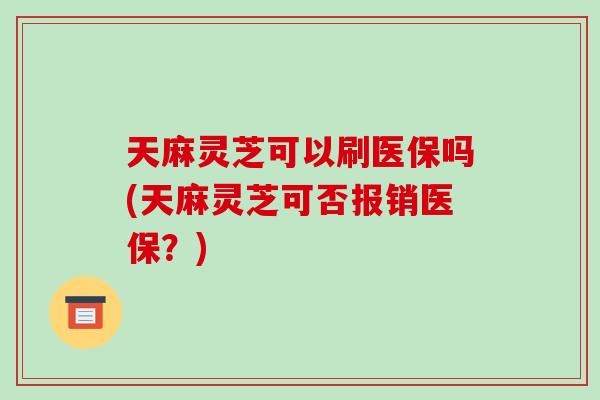 天麻灵芝可以刷医保吗(天麻灵芝可否报销医保?)