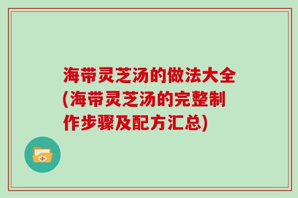 海带灵芝汤的做法大全(海带灵芝汤的完整制作步骤及配方汇总)