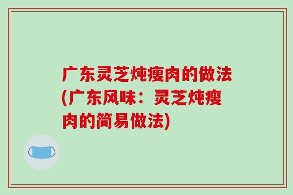 广东灵芝炖瘦肉的做法(广东风味:灵芝炖瘦肉的简易做法)