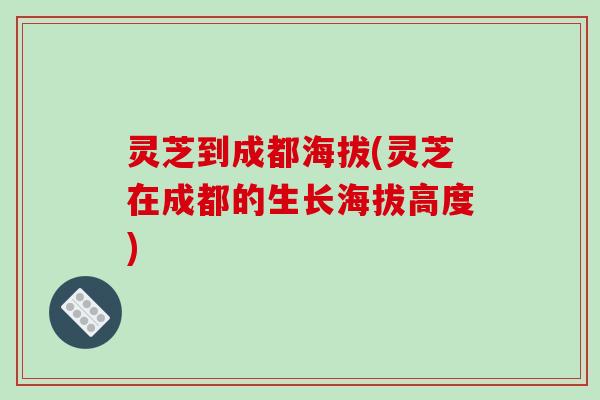 灵芝到成都海拔(灵芝在成都的生长海拔高度)