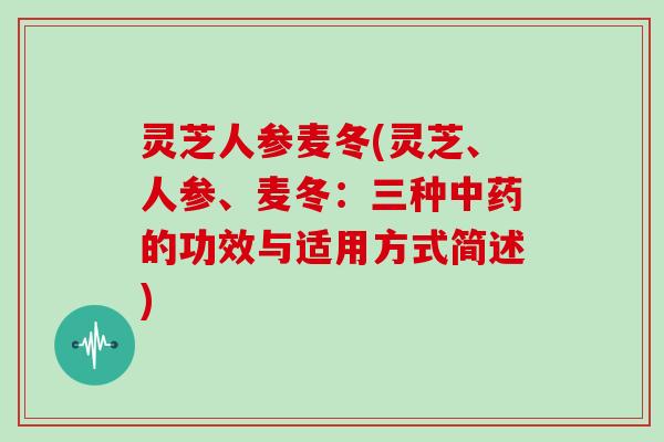 灵芝人参麦冬(灵芝、人参、麦冬:三种中药的功效与适用方式简述)