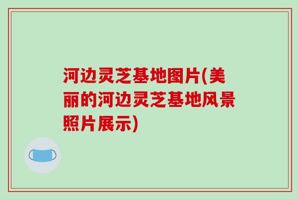 河边灵芝基地图片(美丽的河边灵芝基地风景照片展示)