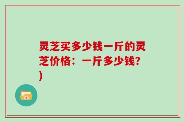 灵芝买多少钱一斤的灵芝价格：一斤多少钱？)