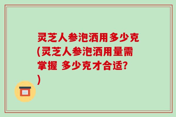 灵芝人参泡洒用多少克(灵芝人参泡洒用量需掌握 多少克才合适?)