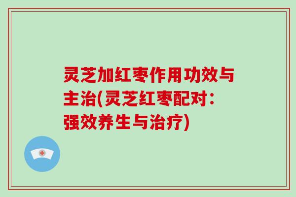 灵芝加红枣作用功效与主治(灵芝红枣配对:强效养生与治疗)