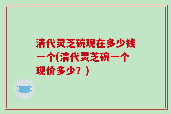 清代灵芝碗现在多少钱一个(清代灵芝碗一个现价多少?)