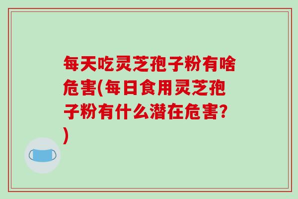 每天吃灵芝孢子粉有啥危害(每日食用灵芝孢子粉有什么潜在危害？)