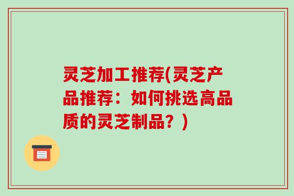 灵芝加工推荐(灵芝产品推荐:如何挑选高品质的灵芝制品?)