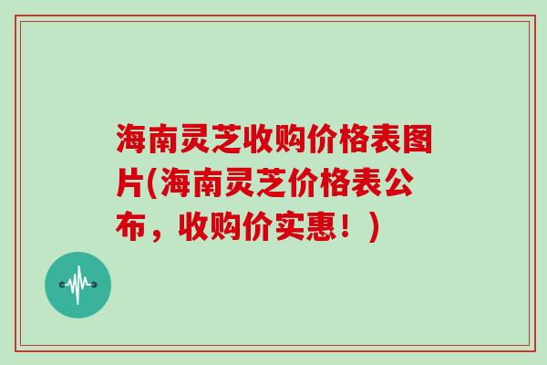 海南灵芝收购价格表图片(海南灵芝价格表公布,收购价实惠!)