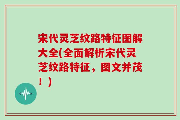 宋代灵芝纹路特征图解大全(全面解析宋代灵芝纹路特征,图文并茂!)