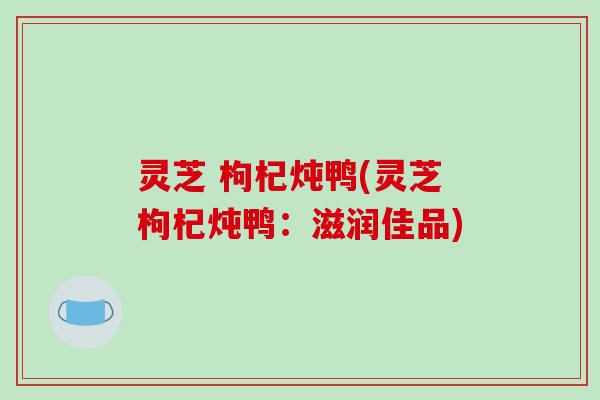 灵芝 枸杞炖鸭(灵芝枸杞炖鸭：滋润佳品)