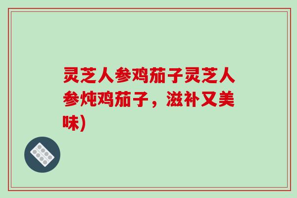 灵芝人参鸡茄子灵芝人参炖鸡茄子,滋补又美味)