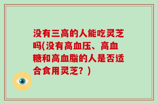 没有三高的人能吃灵芝吗(没有高血压、高血糖和高血脂的人是否适合食用灵芝？)