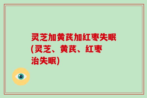 灵芝加黄芪加红枣失眠(灵芝、黄芪、红枣 治失眠)