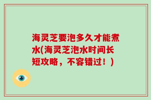 海灵芝要泡多久才能煮水(海灵芝泡水时间长短攻略,不容错过!)