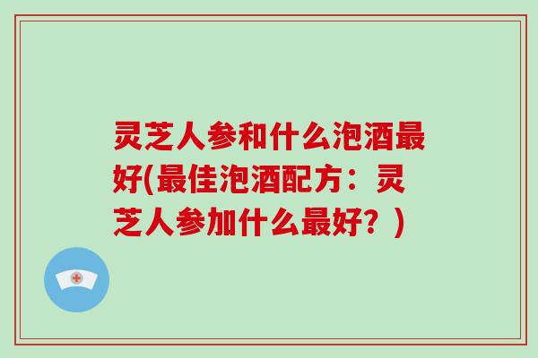 灵芝人参和什么泡酒最好(最佳泡酒配方:灵芝人参加什么最好?)