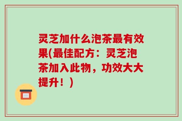 灵芝加什么泡茶最有效果(最佳配方:灵芝泡茶加入此物,功效大大提升!)