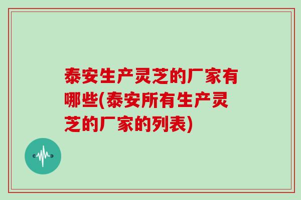 泰安生产灵芝的厂家有哪些(泰安所有生产灵芝的厂家的列表)