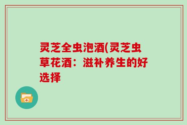 灵芝全虫泡酒(灵芝虫草花酒:滋补养生的好选择