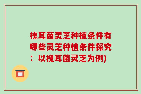 槐耳菌灵芝种植条件有哪些灵芝种植条件探究：以槐耳菌灵芝为例)
