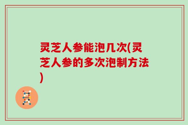 灵芝人参能泡几次(灵芝人参的多次泡制方法)