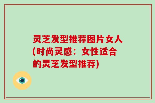灵芝发型推荐图片女人(时尚灵感：女性适合的灵芝发型推荐)