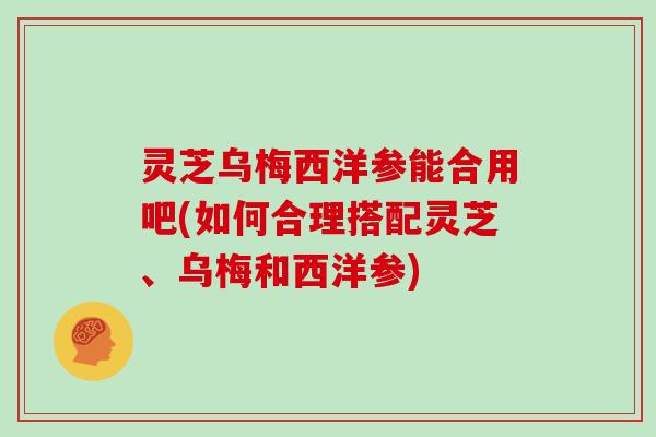 灵芝乌梅西洋参能合用吧(如何合理搭配灵芝、乌梅和西洋参)
