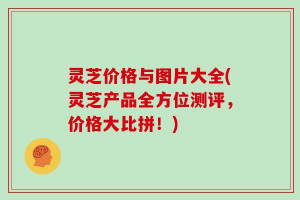 灵芝价格与图片大全(灵芝产品全方位测评,价格大比拼!)