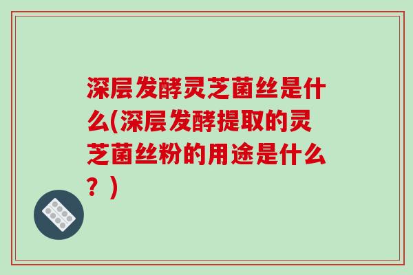 深层发酵灵芝菌丝是什么(深层发酵提取的灵芝菌丝粉的用途是什么?)
