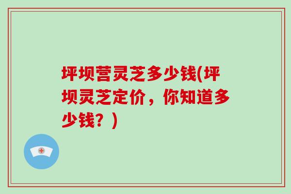 坪坝营灵芝多少钱(坪坝灵芝定价,你知道多少钱?)