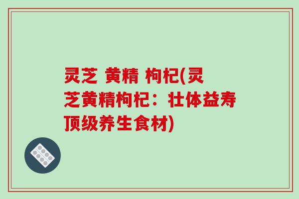 灵芝 黄精 枸杞(灵芝黄精枸杞：壮体益寿顶级养生食材)