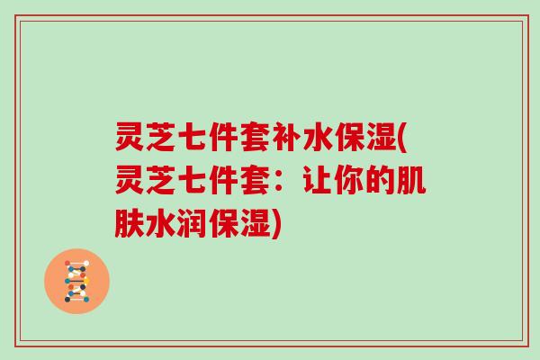 灵芝七件套补水保湿(灵芝七件套:让你的肌肤水润保湿)