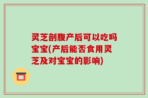 灵芝剖腹产后可以吃吗宝宝(产后能否食用灵芝及对宝宝的影响)