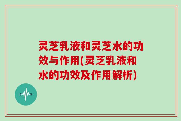 灵芝乳液和灵芝水的功效与作用(灵芝乳液和水的功效及作用解析)