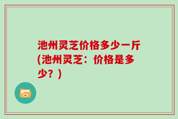 池州灵芝价格多少一斤(池州灵芝：价格是多少？)