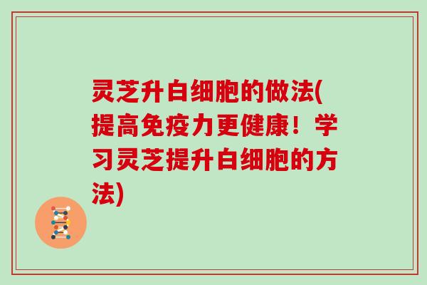 灵芝升白细胞的做法(提高免疫力更健康！学习灵芝提升白细胞的方法)