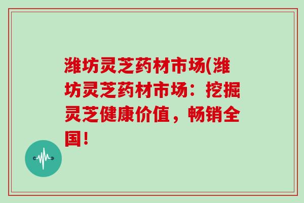 潍坊灵芝药材市场(潍坊灵芝药材市场：挖掘灵芝健康价值，畅销全国！