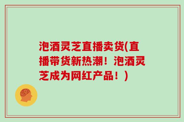 泡酒灵芝直播卖货(直播带货新热潮!泡酒灵芝成为网红产品!)