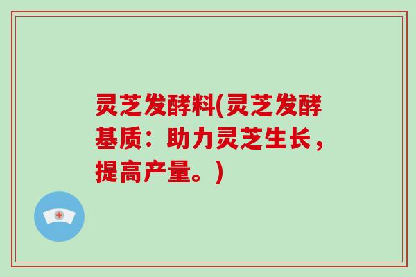 灵芝发酵料(灵芝发酵基质:助力灵芝生长,提高产量。)