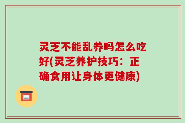 灵芝不能乱养吗怎么吃好(灵芝养护技巧:正确食用让身体更健康)
