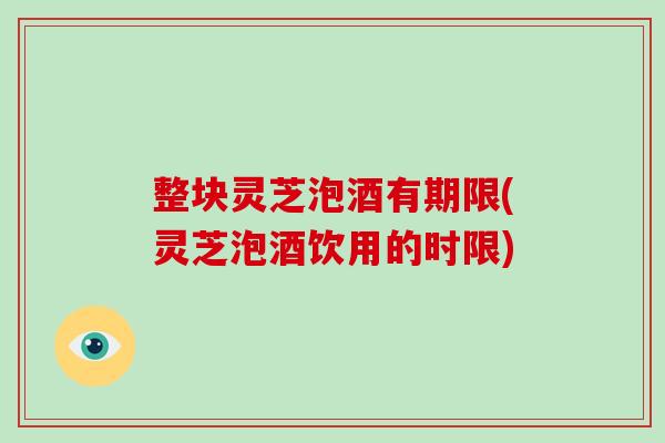 整块灵芝泡酒有期限(灵芝泡酒饮用的时限)