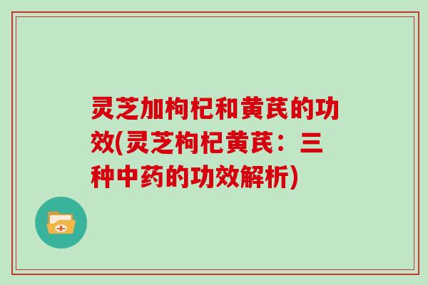 灵芝加枸杞和黄芪的功效(灵芝枸杞黄芪:三种中药的功效解析)
