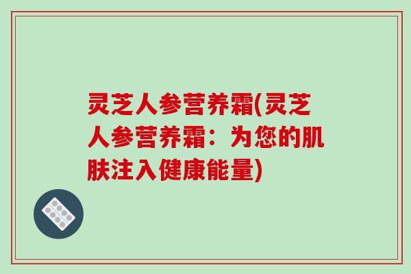 灵芝人参营养霜(灵芝人参营养霜：为您的肌肤注入健康能量)