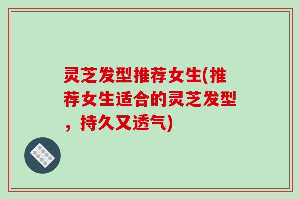灵芝发型推荐女生(推荐女生适合的灵芝发型,持久又透气)