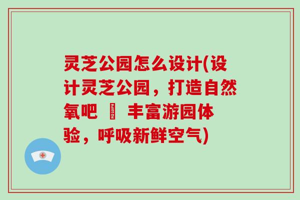 灵芝公园怎么设计(设计灵芝公园,打造自然氧吧 – 丰富游园体验,呼吸新鲜空气)
