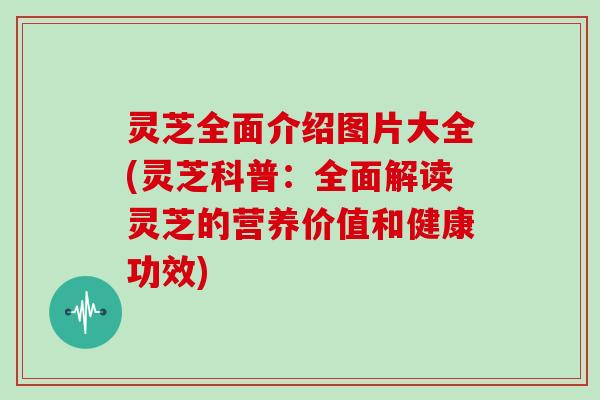 灵芝全面介绍图片大全(灵芝科普：全面解读灵芝的营养价值和健康功效)