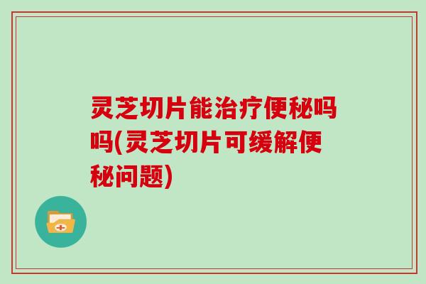 灵芝切片能治疗便秘吗吗(灵芝切片可缓解便秘问题)