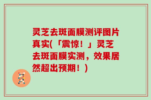 灵芝去斑面膜测评图片真实(「震惊!」灵芝去斑面膜实测,效果居然超出预期!)