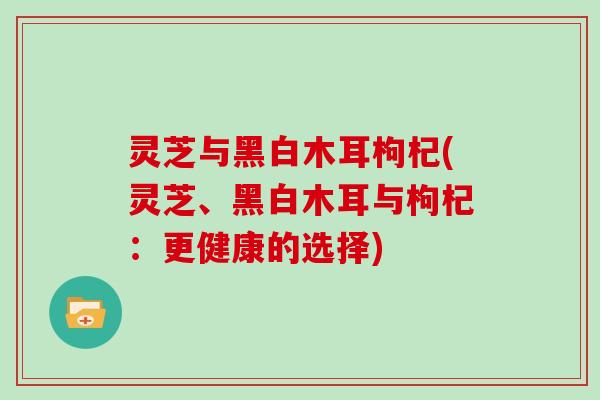 灵芝与黑白木耳枸杞(灵芝、黑白木耳与枸杞:更健康的选择)