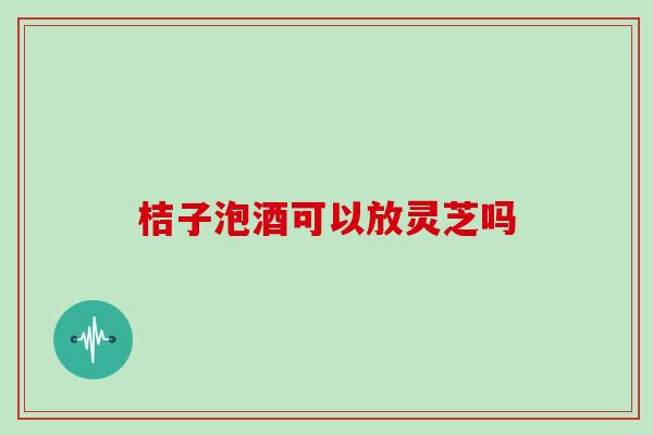 桔子泡酒可以放灵芝吗